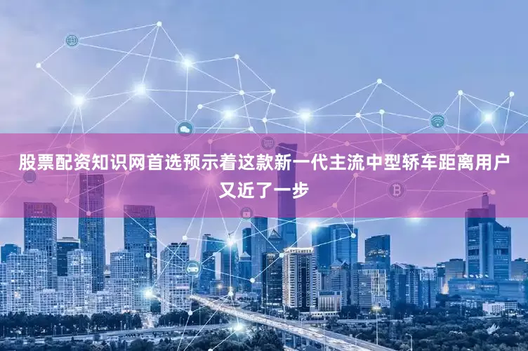 股票配资知识网首选预示着这款新一代主流中型轿车距离用户又近了一步