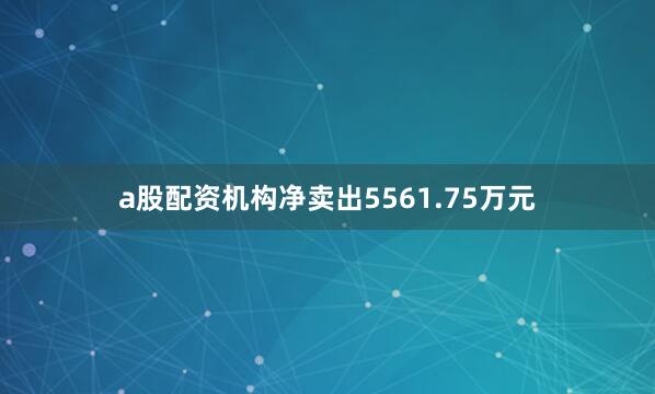 a股配资机构净卖出5561.75万元