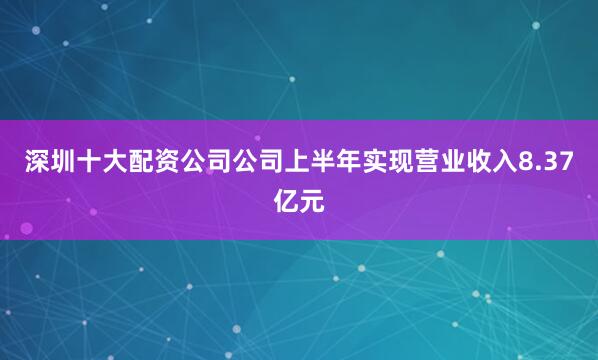 深圳十大配资公司公司上半年实现营业收入8.37亿元