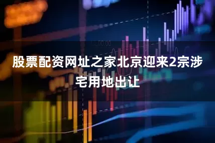 股票配资网址之家北京迎来2宗涉宅用地出让