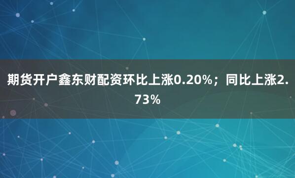 期货开户鑫东财配资环比上涨0.20%；同比上涨2.73%